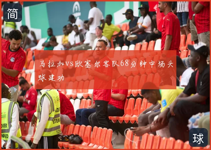 马拉加vs欧塞尔客队68分钟中场头球建功