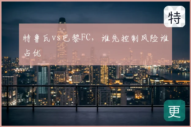 特鲁瓦vs巴黎FC,谁先控制风险谁占优